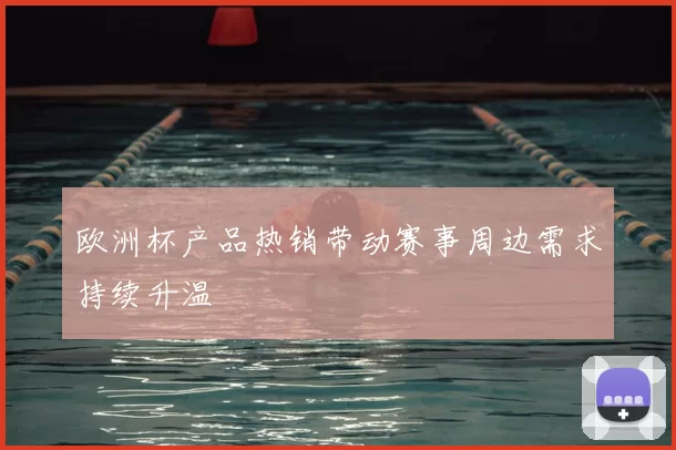 欧洲杯产品热销带动赛事周边需求持续升温