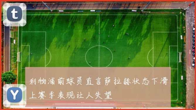 利物浦前球员直言萨拉赫状态下滑上赛季表现让人失望