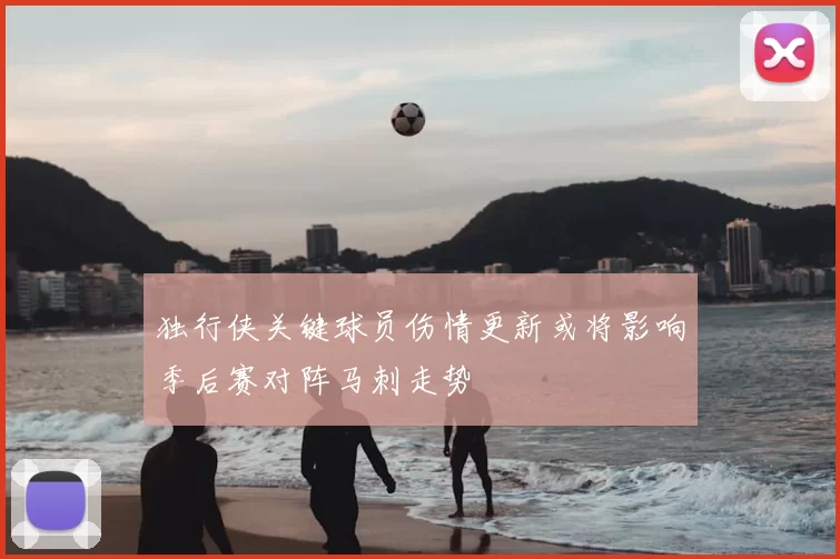 独行侠关键球员伤情更新或将影响季后赛对阵马刺走势