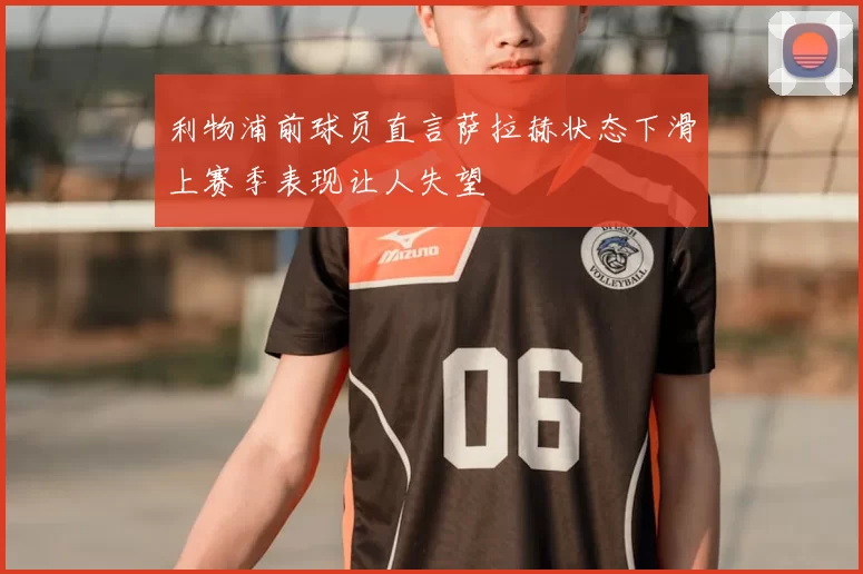 利物浦前球员直言萨拉赫状态下滑上赛季表现让人失望