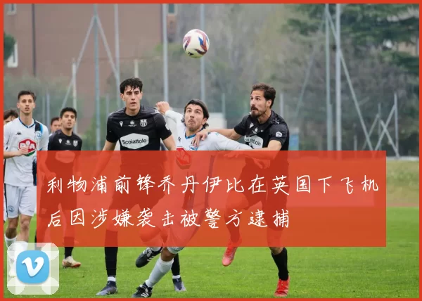 利物浦前锋乔丹伊比在英国下飞机后因涉嫌袭击被警方逮捕