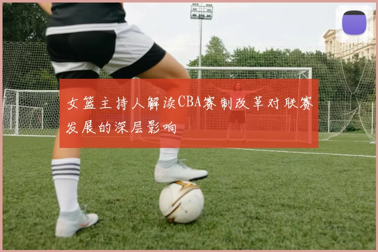女篮主持人解读CBA赛制改革对联赛发展的深层影响