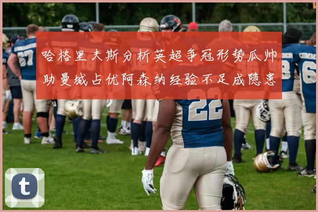 哈格里夫斯分析英超争冠形势瓜帅助曼城占优阿森纳经验不足成隐患
