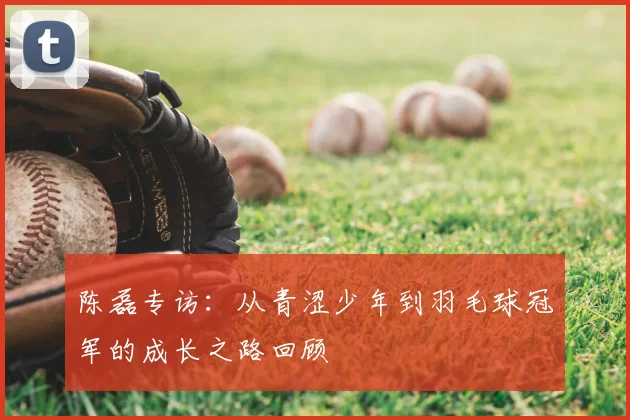 陈磊专访：从青涩少年到羽毛球冠军的成长之路回顾