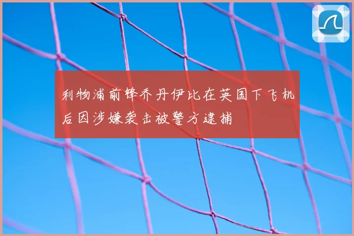 利物浦前锋乔丹伊比在英国下飞机后因涉嫌袭击被警方逮捕