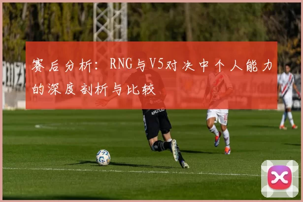 赛后分析：RNG与V5对决中个人能力的深度剖析与比较