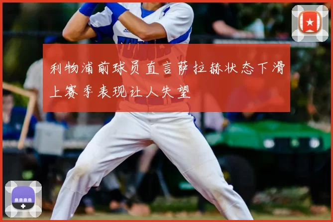 利物浦前球员直言萨拉赫状态下滑上赛季表现让人失望
