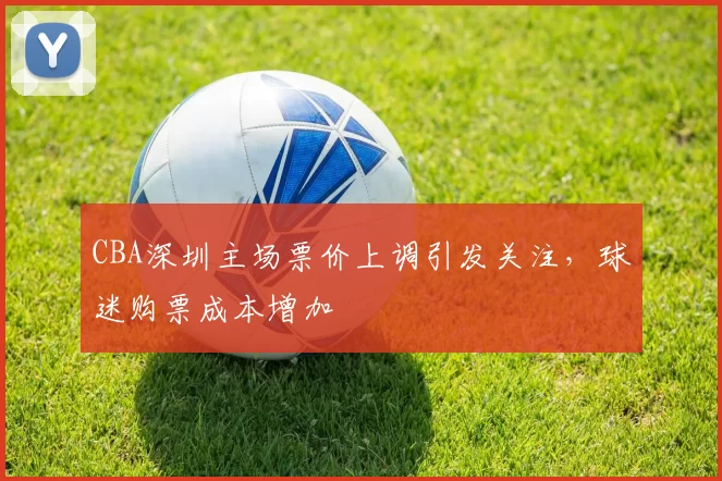 CBA深圳主场票价上调引发关注,球迷购票成本增加