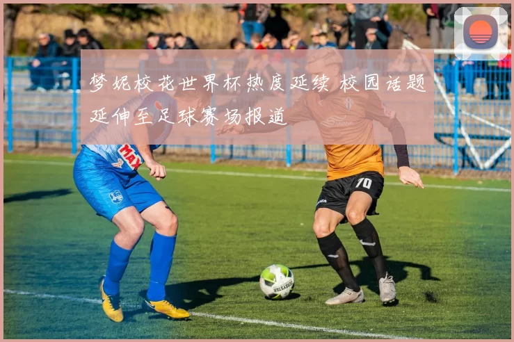 梦妮校花世界杯热度延续 校园话题延伸至足球赛场报道