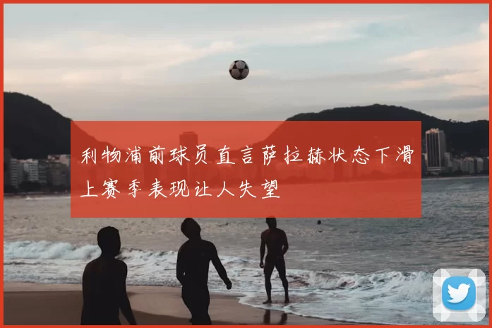 利物浦前球员直言萨拉赫状态下滑上赛季表现让人失望