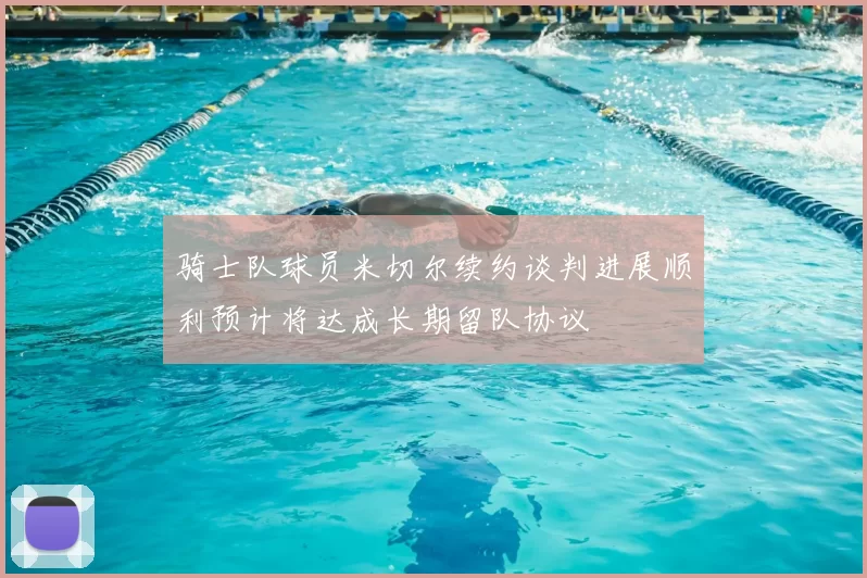 骑士队球员米切尔续约谈判进展顺利预计将达成长期留队协议