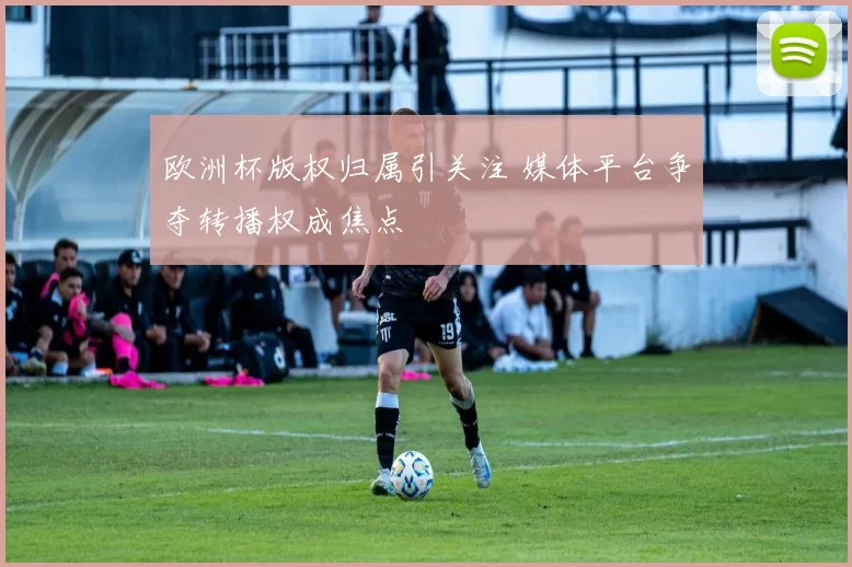 欧洲杯版权归属引关注 媒体平台争夺转播权成焦点