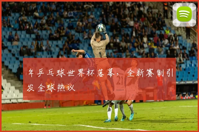 年乒乓球世界杯落幕，全新赛制引发全球热议