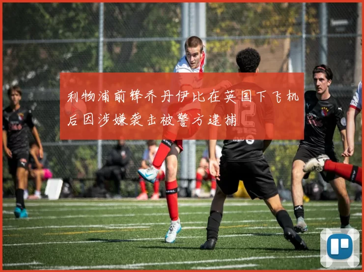 利物浦前锋乔丹伊比在英国下飞机后因涉嫌袭击被警方逮捕