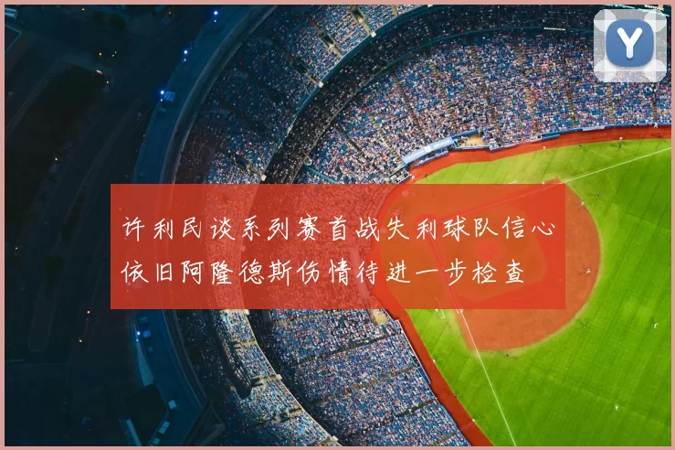 许利民谈系列赛首战失利球队信心依旧阿隆德斯伤情待进一步检查