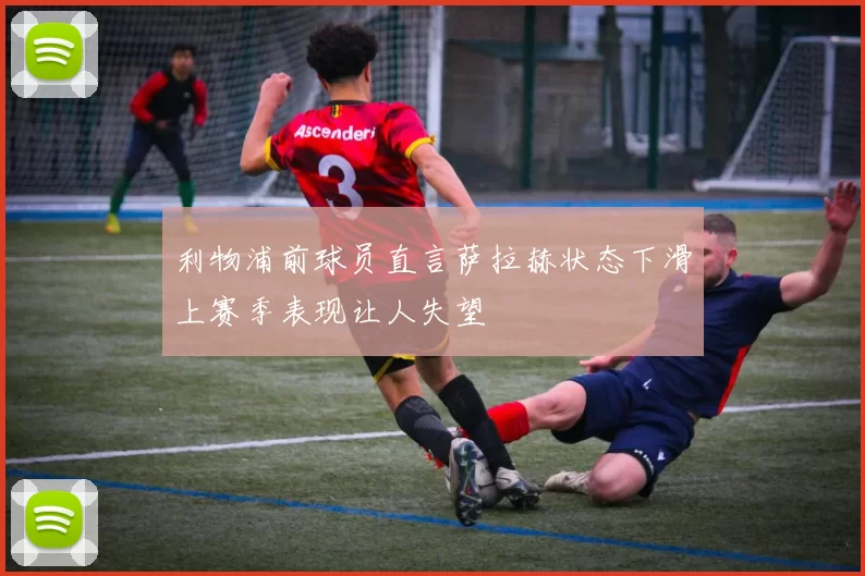 利物浦前球员直言萨拉赫状态下滑上赛季表现让人失望
