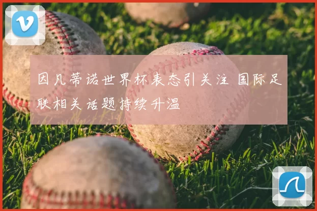 因凡蒂诺世界杯表态引关注 国际足联相关话题持续升温