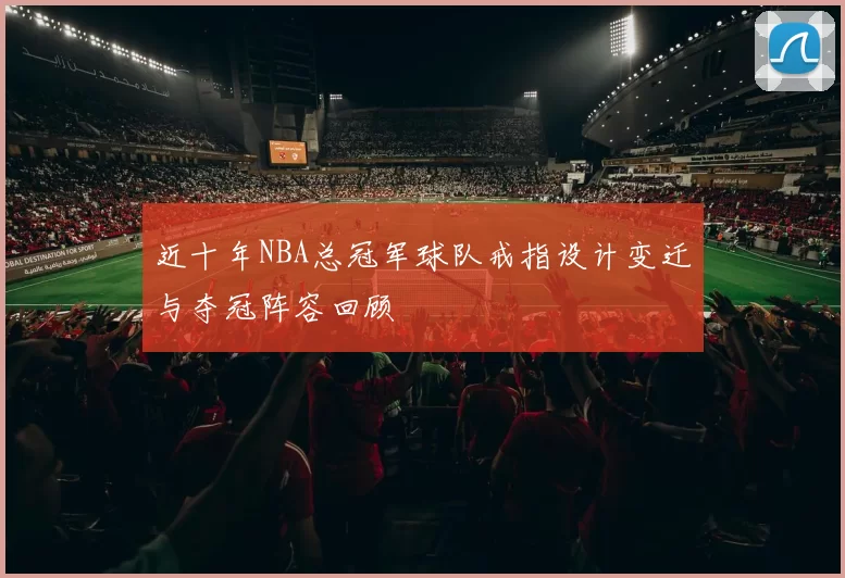 近十年NBA总冠军球队戒指设计变迁与夺冠阵容回顾