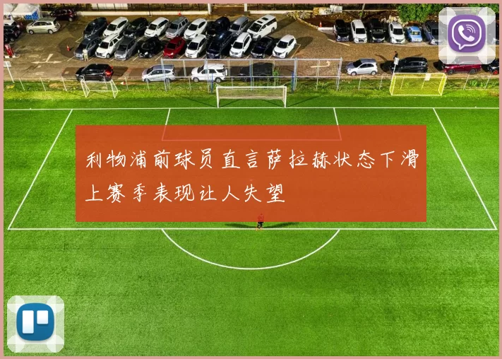 利物浦前球员直言萨拉赫状态下滑上赛季表现让人失望