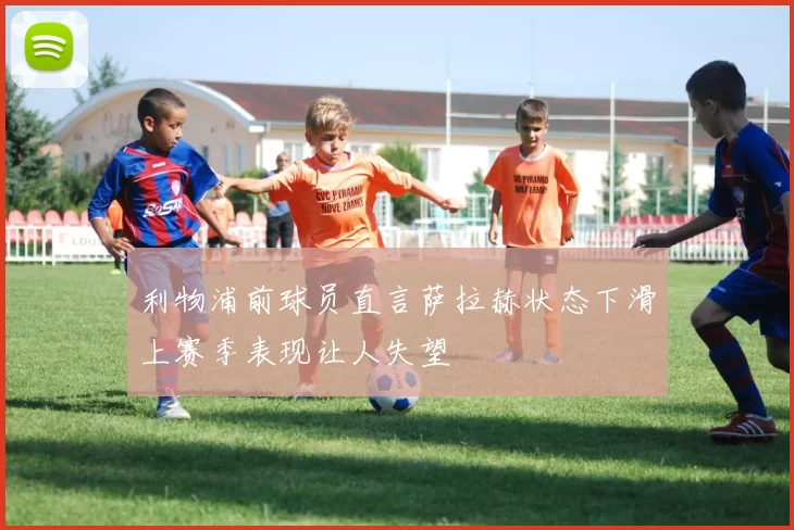 利物浦前球员直言萨拉赫状态下滑上赛季表现让人失望