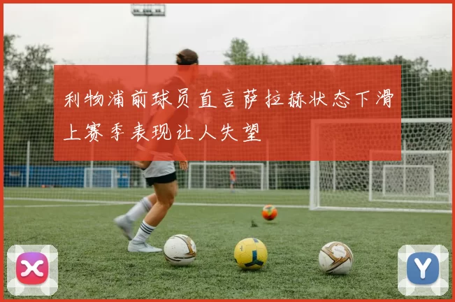 利物浦前球员直言萨拉赫状态下滑上赛季表现让人失望