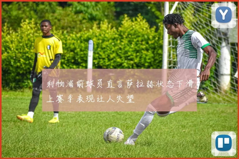 利物浦前球员直言萨拉赫状态下滑上赛季表现让人失望