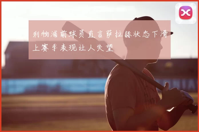 利物浦前球员直言萨拉赫状态下滑上赛季表现让人失望