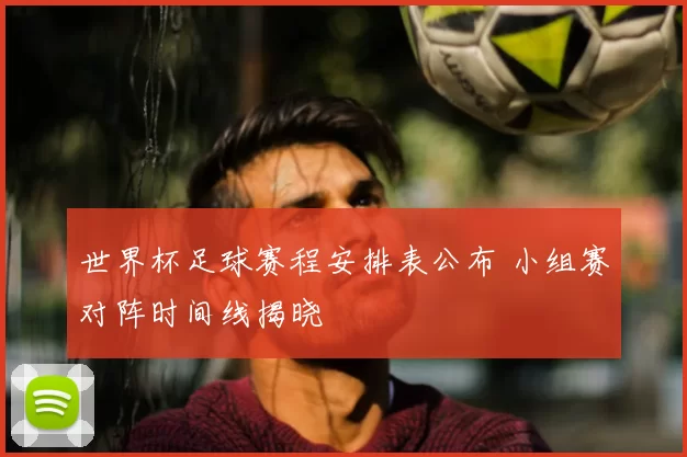 世界杯足球赛程安排表公布 小组赛对阵时间线揭晓