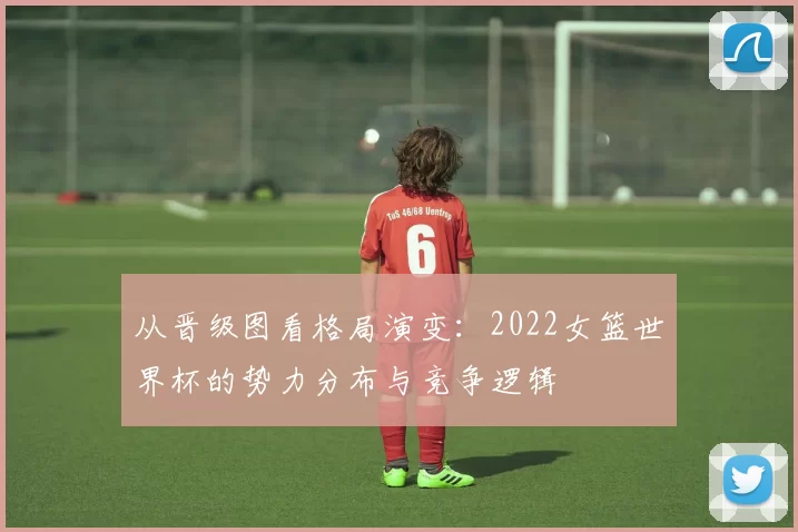 从晋级图看格局演变:2022女篮世界杯的势力分布与竞争逻辑