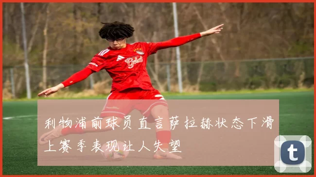 利物浦前球员直言萨拉赫状态下滑上赛季表现让人失望