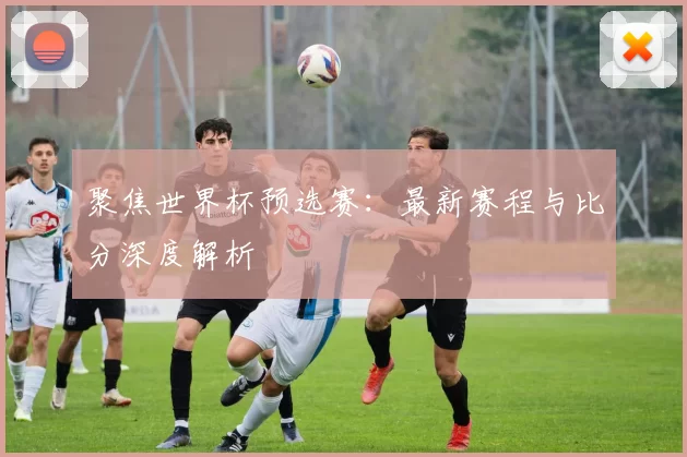 聚焦世界杯预选赛：最新赛程与比分深度解析