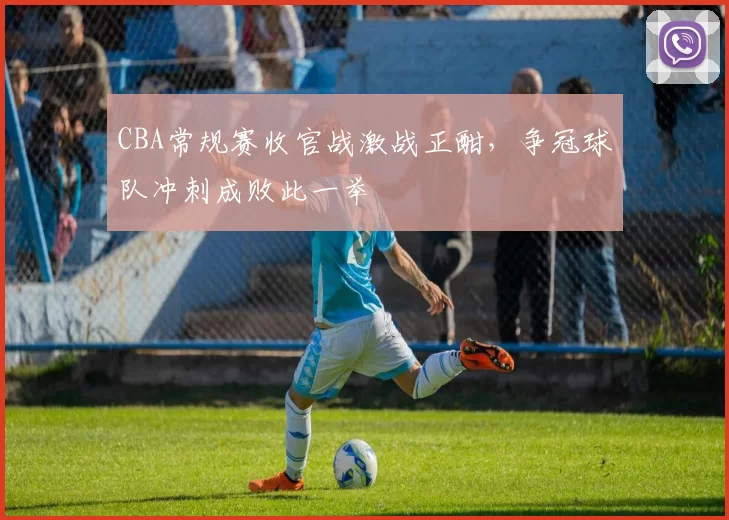 CBA常规赛收官战激战正酣,争冠球队冲刺成败此一举