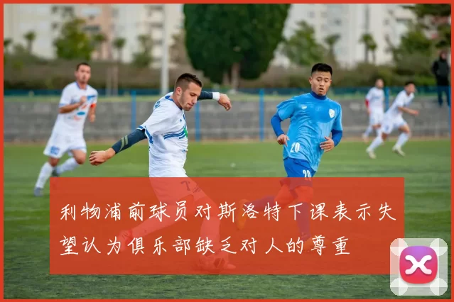 利物浦前球员对斯洛特下课表示失望认为俱乐部缺乏对人的尊重