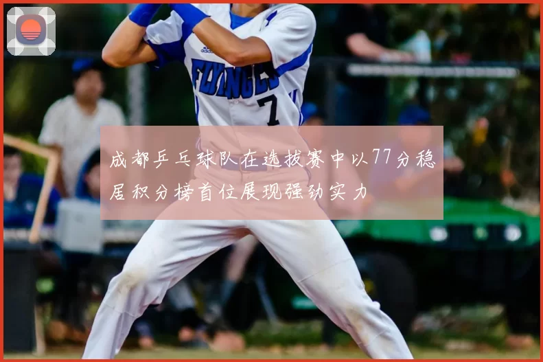 成都乒乓球队在选拔赛中以77分稳居积分榜首位展现强劲实力