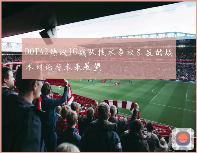 DOTA2热议IG战队技术争议引发的战术讨论与未来展望