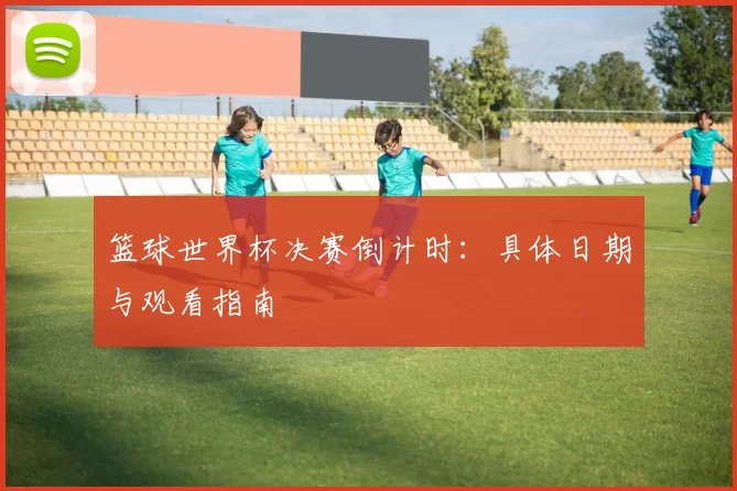 篮球世界杯决赛倒计时：具体日期与观看指南