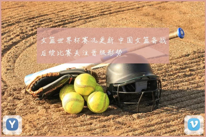 女篮世界杯赛况更新 中国女篮备战后续比赛关注晋级形势