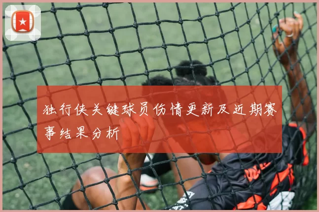 独行侠关键球员伤情更新及近期赛事结果分析