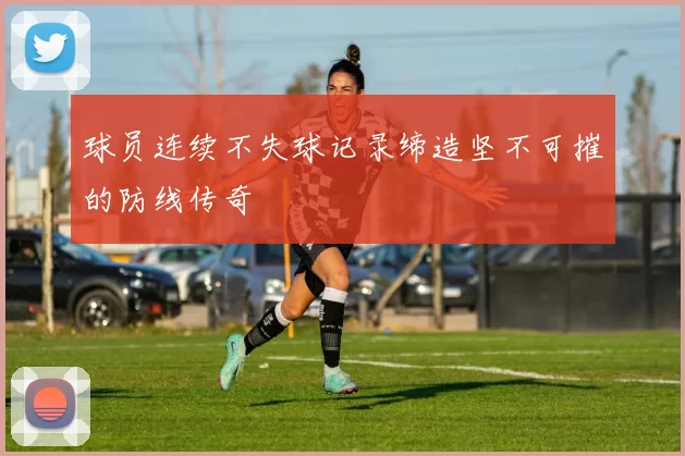 球员连续不失球记录缔造坚不可摧的防线传奇