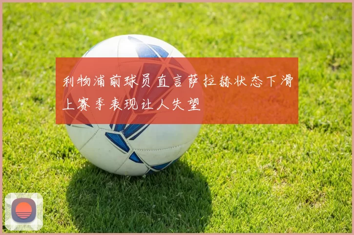 利物浦前球员直言萨拉赫状态下滑上赛季表现让人失望