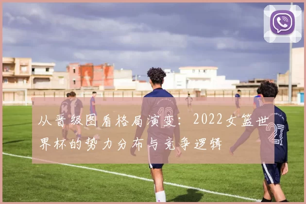 从晋级图看格局演变:2022女篮世界杯的势力分布与竞争逻辑