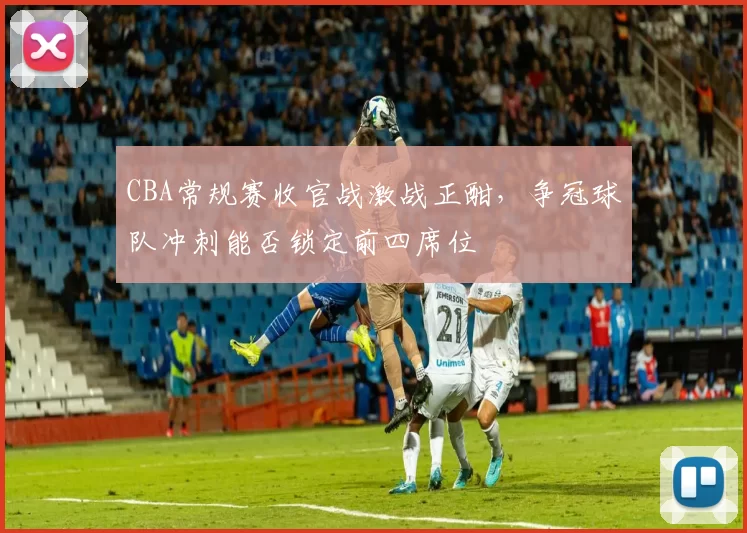CBA常规赛收官战激战正酣,争冠球队冲刺能否锁定前四席位