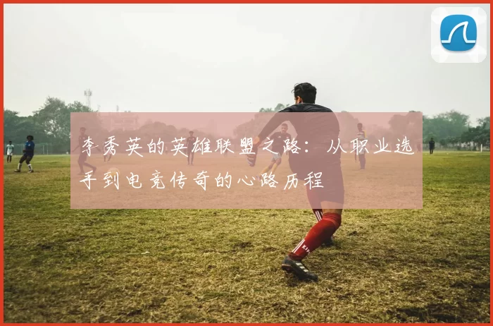 李秀英的英雄联盟之路：从职业选手到电竞传奇的心路历程