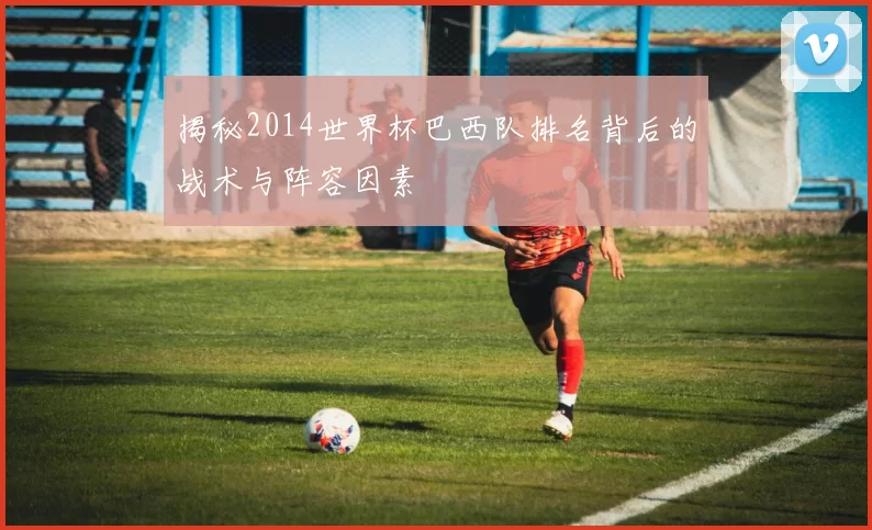 揭秘2014世界杯巴西队排名背后的战术与阵容因素