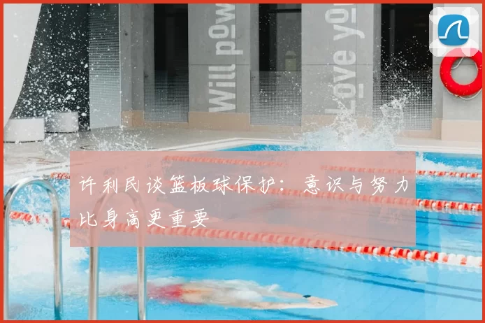 许利民谈篮板球保护：意识与努力比身高更重要