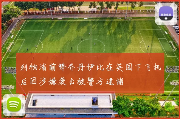 利物浦前锋乔丹伊比在英国下飞机后因涉嫌袭击被警方逮捕