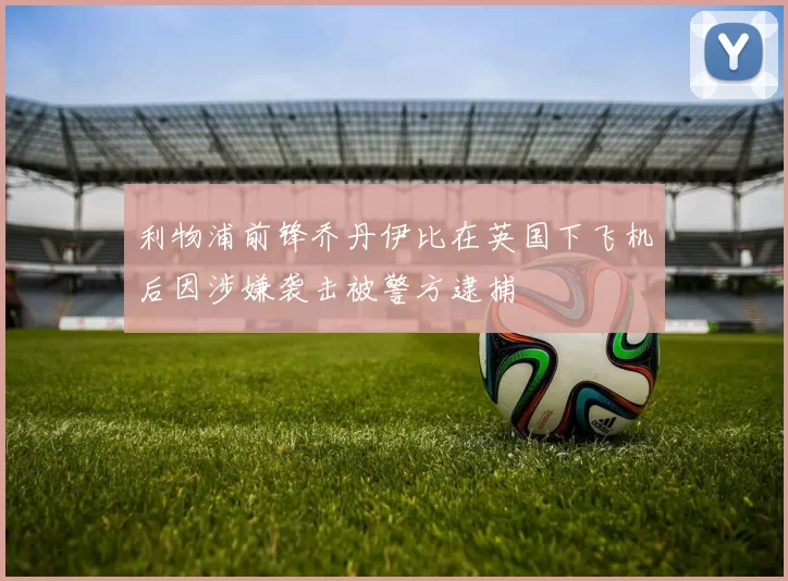 利物浦前锋乔丹伊比在英国下飞机后因涉嫌袭击被警方逮捕
