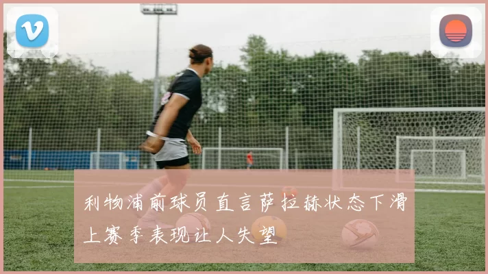 利物浦前球员直言萨拉赫状态下滑上赛季表现让人失望