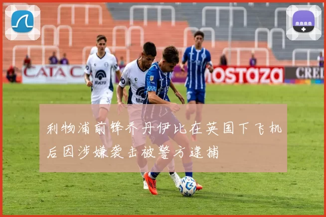 利物浦前锋乔丹伊比在英国下飞机后因涉嫌袭击被警方逮捕