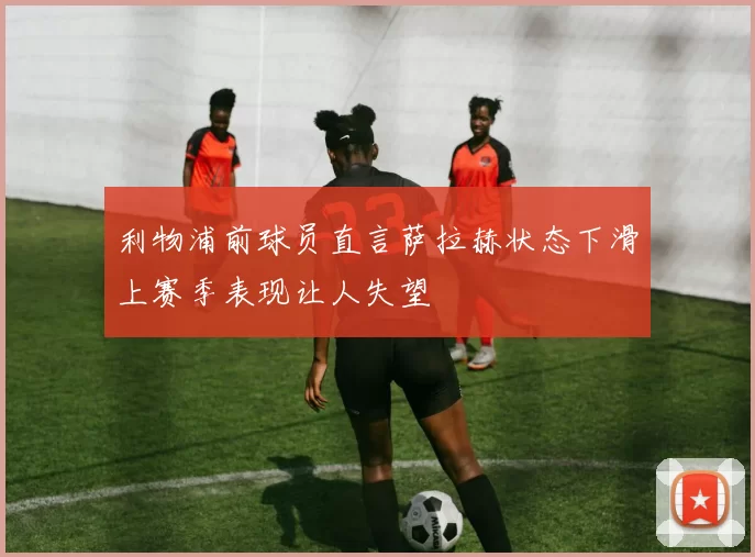 利物浦前球员直言萨拉赫状态下滑上赛季表现让人失望